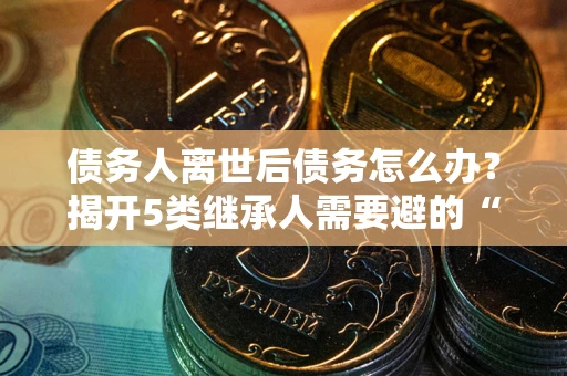 北京债务人离世后债务怎么办？揭开5类继承人需要避的“坑”
