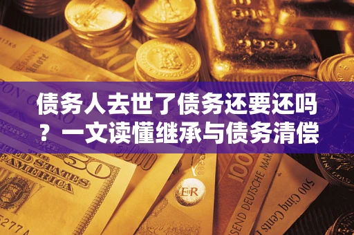 北京债务人去世了债务还要还吗？一文读懂继承与债务清偿